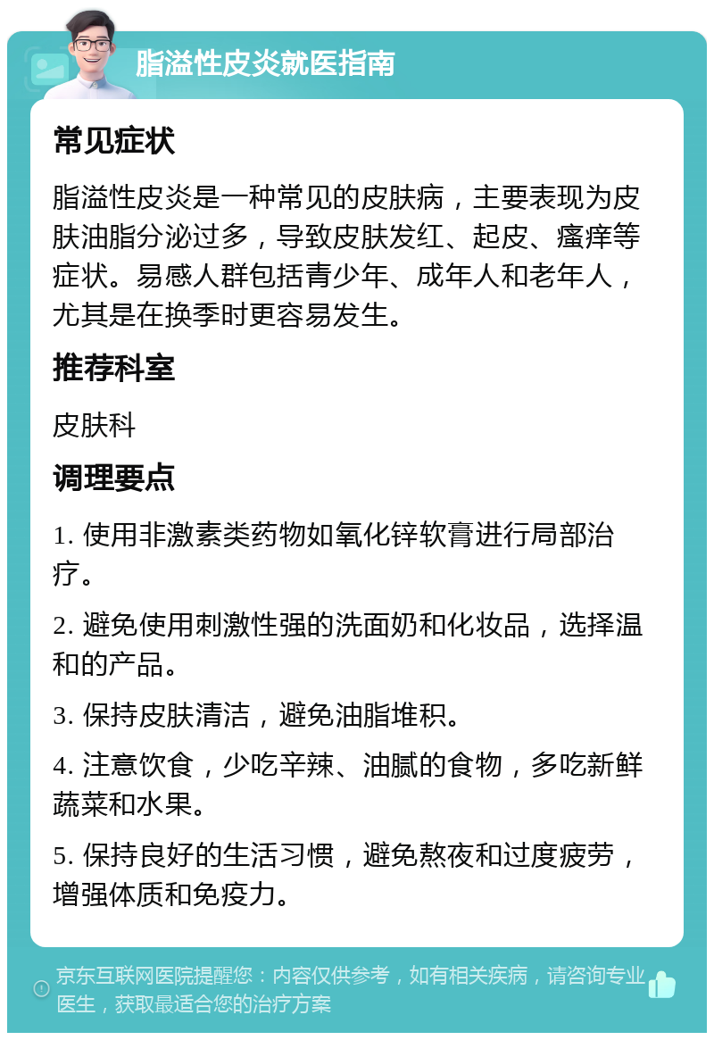 脂溢性皮炎就医指南 常见症状 脂溢性皮炎是一种常见的皮肤病，主要表现为皮肤油脂分泌过多，导致皮肤发红、起皮、瘙痒等症状。易感人群包括青少年、成年人和老年人，尤其是在换季时更容易发生。 推荐科室 皮肤科 调理要点 1. 使用非激素类药物如氧化锌软膏进行局部治疗。 2. 避免使用刺激性强的洗面奶和化妆品，选择温和的产品。 3. 保持皮肤清洁，避免油脂堆积。 4. 注意饮食，少吃辛辣、油腻的食物，多吃新鲜蔬菜和水果。 5. 保持良好的生活习惯，避免熬夜和过度疲劳，增强体质和免疫力。