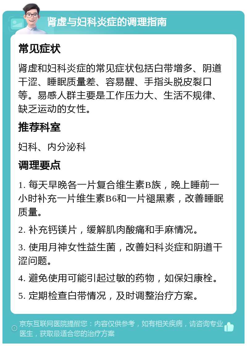 肾虚与妇科炎症的调理指南 常见症状 肾虚和妇科炎症的常见症状包括白带增多、阴道干涩、睡眠质量差、容易醒、手指头脱皮裂口等。易感人群主要是工作压力大、生活不规律、缺乏运动的女性。 推荐科室 妇科、内分泌科 调理要点 1. 每天早晚各一片复合维生素B族，晚上睡前一小时补充一片维生素B6和一片褪黑素，改善睡眠质量。 2. 补充钙镁片，缓解肌肉酸痛和手麻情况。 3. 使用月神女性益生菌，改善妇科炎症和阴道干涩问题。 4. 避免使用可能引起过敏的药物，如保妇康栓。 5. 定期检查白带情况，及时调整治疗方案。