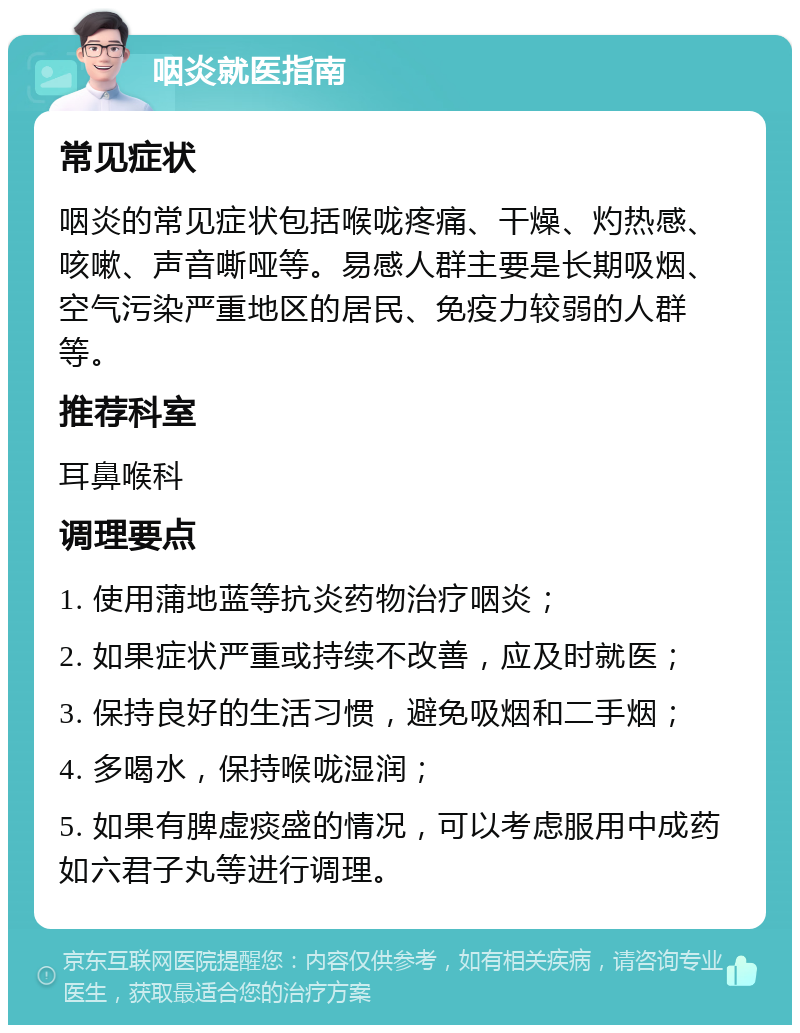 咽炎就医指南 常见症状 咽炎的常见症状包括喉咙疼痛、干燥、灼热感、咳嗽、声音嘶哑等。易感人群主要是长期吸烟、空气污染严重地区的居民、免疫力较弱的人群等。 推荐科室 耳鼻喉科 调理要点 1. 使用蒲地蓝等抗炎药物治疗咽炎； 2. 如果症状严重或持续不改善，应及时就医； 3. 保持良好的生活习惯，避免吸烟和二手烟； 4. 多喝水，保持喉咙湿润； 5. 如果有脾虚痰盛的情况，可以考虑服用中成药如六君子丸等进行调理。