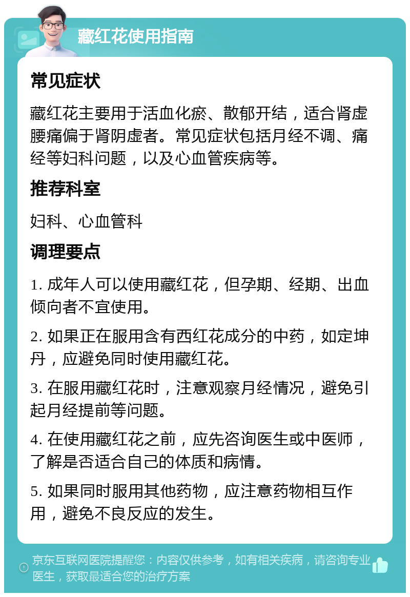 藏红花使用指南 常见症状 藏红花主要用于活血化瘀、散郁开结，适合肾虚腰痛偏于肾阴虚者。常见症状包括月经不调、痛经等妇科问题，以及心血管疾病等。 推荐科室 妇科、心血管科 调理要点 1. 成年人可以使用藏红花，但孕期、经期、出血倾向者不宜使用。 2. 如果正在服用含有西红花成分的中药，如定坤丹，应避免同时使用藏红花。 3. 在服用藏红花时，注意观察月经情况，避免引起月经提前等问题。 4. 在使用藏红花之前，应先咨询医生或中医师，了解是否适合自己的体质和病情。 5. 如果同时服用其他药物，应注意药物相互作用，避免不良反应的发生。