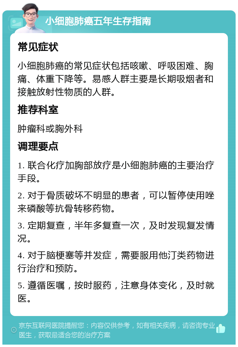 小细胞肺癌五年生存指南 常见症状 小细胞肺癌的常见症状包括咳嗽、呼吸困难、胸痛、体重下降等。易感人群主要是长期吸烟者和接触放射性物质的人群。 推荐科室 肿瘤科或胸外科 调理要点 1. 联合化疗加胸部放疗是小细胞肺癌的主要治疗手段。 2. 对于骨质破坏不明显的患者，可以暂停使用唑来磷酸等抗骨转移药物。 3. 定期复查，半年多复查一次，及时发现复发情况。 4. 对于脑梗塞等并发症，需要服用他汀类药物进行治疗和预防。 5. 遵循医嘱，按时服药，注意身体变化，及时就医。