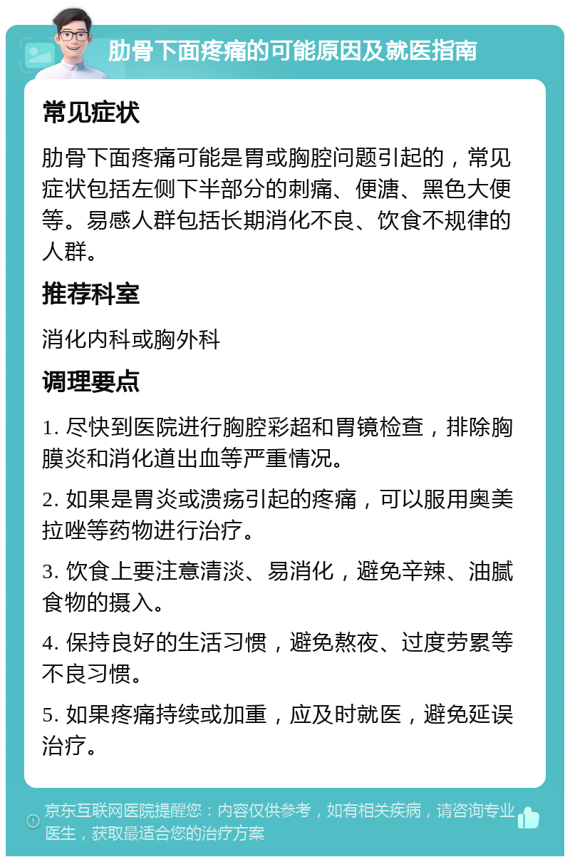 肋骨下面疼痛的可能原因及就医指南 常见症状 肋骨下面疼痛可能是胃或胸腔问题引起的，常见症状包括左侧下半部分的刺痛、便溏、黑色大便等。易感人群包括长期消化不良、饮食不规律的人群。 推荐科室 消化内科或胸外科 调理要点 1. 尽快到医院进行胸腔彩超和胃镜检查，排除胸膜炎和消化道出血等严重情况。 2. 如果是胃炎或溃疡引起的疼痛，可以服用奥美拉唑等药物进行治疗。 3. 饮食上要注意清淡、易消化，避免辛辣、油腻食物的摄入。 4. 保持良好的生活习惯，避免熬夜、过度劳累等不良习惯。 5. 如果疼痛持续或加重，应及时就医，避免延误治疗。