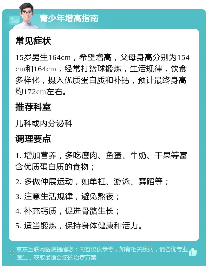 青少年增高指南 常见症状 15岁男生164cm，希望增高，父母身高分别为154cm和164cm，经常打篮球锻炼，生活规律，饮食多样化，摄入优质蛋白质和补钙，预计最终身高约172cm左右。 推荐科室 儿科或内分泌科 调理要点 1. 增加营养，多吃瘦肉、鱼蛋、牛奶、干果等富含优质蛋白质的食物； 2. 多做伸展运动，如单杠、游泳、舞蹈等； 3. 注意生活规律，避免熬夜； 4. 补充钙质，促进骨骼生长； 5. 适当锻炼，保持身体健康和活力。