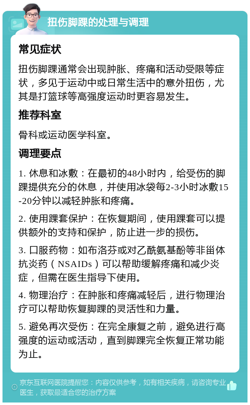 扭伤脚踝的处理与调理 常见症状 扭伤脚踝通常会出现肿胀、疼痛和活动受限等症状，多见于运动中或日常生活中的意外扭伤，尤其是打篮球等高强度运动时更容易发生。 推荐科室 骨科或运动医学科室。 调理要点 1. 休息和冰敷：在最初的48小时内，给受伤的脚踝提供充分的休息，并使用冰袋每2-3小时冰敷15-20分钟以减轻肿胀和疼痛。 2. 使用踝套保护：在恢复期间，使用踝套可以提供额外的支持和保护，防止进一步的损伤。 3. 口服药物：如布洛芬或对乙酰氨基酚等非甾体抗炎药（NSAIDs）可以帮助缓解疼痛和减少炎症，但需在医生指导下使用。 4. 物理治疗：在肿胀和疼痛减轻后，进行物理治疗可以帮助恢复脚踝的灵活性和力量。 5. 避免再次受伤：在完全康复之前，避免进行高强度的运动或活动，直到脚踝完全恢复正常功能为止。