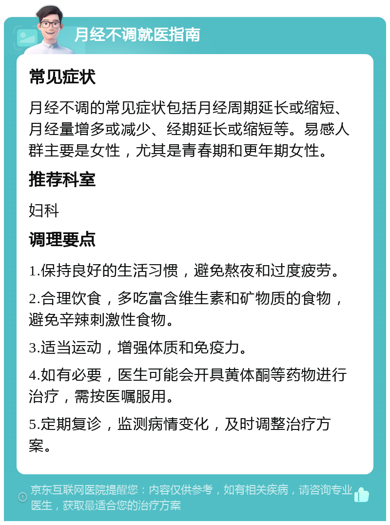 月经不调就医指南 常见症状 月经不调的常见症状包括月经周期延长或缩短、月经量增多或减少、经期延长或缩短等。易感人群主要是女性，尤其是青春期和更年期女性。 推荐科室 妇科 调理要点 1.保持良好的生活习惯，避免熬夜和过度疲劳。 2.合理饮食，多吃富含维生素和矿物质的食物，避免辛辣刺激性食物。 3.适当运动，增强体质和免疫力。 4.如有必要，医生可能会开具黄体酮等药物进行治疗，需按医嘱服用。 5.定期复诊，监测病情变化，及时调整治疗方案。