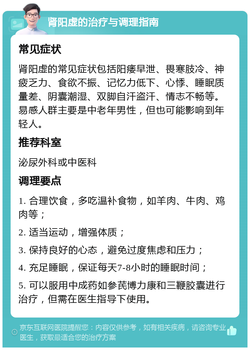 肾阳虚的治疗与调理指南 常见症状 肾阳虚的常见症状包括阳痿早泄、畏寒肢冷、神疲乏力、食欲不振、记忆力低下、心悸、睡眠质量差、阴囊潮湿、双脚自汗盗汗、情志不畅等。易感人群主要是中老年男性，但也可能影响到年轻人。 推荐科室 泌尿外科或中医科 调理要点 1. 合理饮食，多吃温补食物，如羊肉、牛肉、鸡肉等； 2. 适当运动，增强体质； 3. 保持良好的心态，避免过度焦虑和压力； 4. 充足睡眠，保证每天7-8小时的睡眠时间； 5. 可以服用中成药如参芪博力康和三鞭胶囊进行治疗，但需在医生指导下使用。