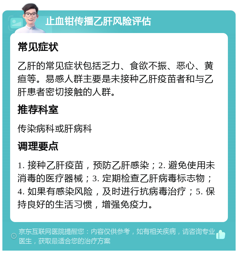 止血钳传播乙肝风险评估 常见症状 乙肝的常见症状包括乏力、食欲不振、恶心、黄疸等。易感人群主要是未接种乙肝疫苗者和与乙肝患者密切接触的人群。 推荐科室 传染病科或肝病科 调理要点 1. 接种乙肝疫苗，预防乙肝感染；2. 避免使用未消毒的医疗器械；3. 定期检查乙肝病毒标志物；4. 如果有感染风险，及时进行抗病毒治疗；5. 保持良好的生活习惯，增强免疫力。