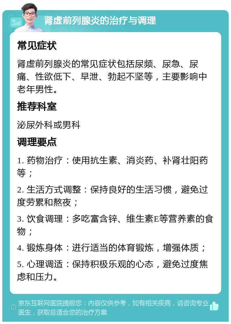 肾虚前列腺炎的治疗与调理 常见症状 肾虚前列腺炎的常见症状包括尿频、尿急、尿痛、性欲低下、早泄、勃起不坚等，主要影响中老年男性。 推荐科室 泌尿外科或男科 调理要点 1. 药物治疗：使用抗生素、消炎药、补肾壮阳药等； 2. 生活方式调整：保持良好的生活习惯，避免过度劳累和熬夜； 3. 饮食调理：多吃富含锌、维生素E等营养素的食物； 4. 锻炼身体：进行适当的体育锻炼，增强体质； 5. 心理调适：保持积极乐观的心态，避免过度焦虑和压力。