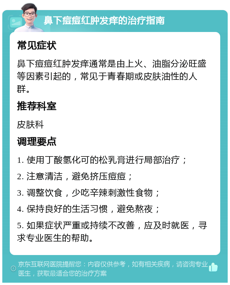 鼻下痘痘红肿发痒的治疗指南 常见症状 鼻下痘痘红肿发痒通常是由上火、油脂分泌旺盛等因素引起的，常见于青春期或皮肤油性的人群。 推荐科室 皮肤科 调理要点 1. 使用丁酸氢化可的松乳膏进行局部治疗； 2. 注意清洁，避免挤压痘痘； 3. 调整饮食，少吃辛辣刺激性食物； 4. 保持良好的生活习惯，避免熬夜； 5. 如果症状严重或持续不改善，应及时就医，寻求专业医生的帮助。