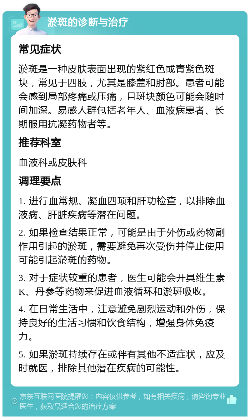 淤斑的诊断与治疗 常见症状 淤斑是一种皮肤表面出现的紫红色或青紫色斑块，常见于四肢，尤其是膝盖和肘部。患者可能会感到局部疼痛或压痛，且斑块颜色可能会随时间加深。易感人群包括老年人、血液病患者、长期服用抗凝药物者等。 推荐科室 血液科或皮肤科 调理要点 1. 进行血常规、凝血四项和肝功检查，以排除血液病、肝脏疾病等潜在问题。 2. 如果检查结果正常，可能是由于外伤或药物副作用引起的淤斑，需要避免再次受伤并停止使用可能引起淤斑的药物。 3. 对于症状较重的患者，医生可能会开具维生素K、丹参等药物来促进血液循环和淤斑吸收。 4. 在日常生活中，注意避免剧烈运动和外伤，保持良好的生活习惯和饮食结构，增强身体免疫力。 5. 如果淤斑持续存在或伴有其他不适症状，应及时就医，排除其他潜在疾病的可能性。