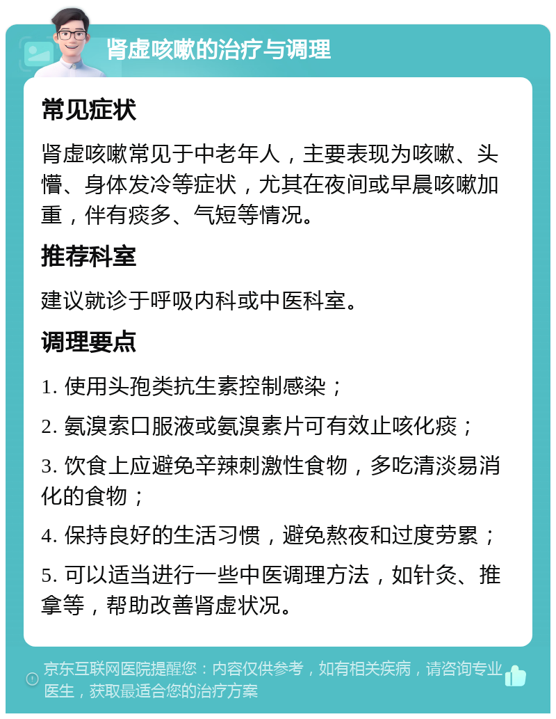 肾虚咳嗽的治疗与调理 常见症状 肾虚咳嗽常见于中老年人，主要表现为咳嗽、头懵、身体发冷等症状，尤其在夜间或早晨咳嗽加重，伴有痰多、气短等情况。 推荐科室 建议就诊于呼吸内科或中医科室。 调理要点 1. 使用头孢类抗生素控制感染； 2. 氨溴索口服液或氨溴素片可有效止咳化痰； 3. 饮食上应避免辛辣刺激性食物，多吃清淡易消化的食物； 4. 保持良好的生活习惯，避免熬夜和过度劳累； 5. 可以适当进行一些中医调理方法，如针灸、推拿等，帮助改善肾虚状况。