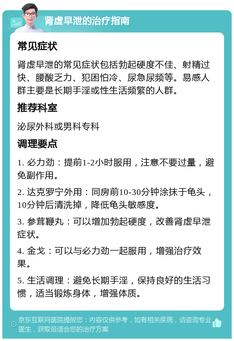 肾虚早泄的治疗指南 常见症状 肾虚早泄的常见症状包括勃起硬度不佳、射精过快、腰酸乏力、犯困怕冷、尿急尿频等。易感人群主要是长期手淫或性生活频繁的人群。 推荐科室 泌尿外科或男科专科 调理要点 1. 必力劲：提前1-2小时服用，注意不要过量，避免副作用。 2. 达克罗宁外用：同房前10-30分钟涂抹于龟头，10分钟后清洗掉，降低龟头敏感度。 3. 参茸鞭丸：可以增加勃起硬度，改善肾虚早泄症状。 4. 金戈：可以与必力劲一起服用，增强治疗效果。 5. 生活调理：避免长期手淫，保持良好的生活习惯，适当锻炼身体，增强体质。