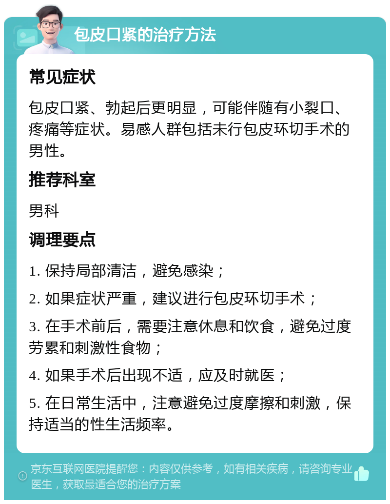 包皮口紧的治疗方法 常见症状 包皮口紧、勃起后更明显，可能伴随有小裂口、疼痛等症状。易感人群包括未行包皮环切手术的男性。 推荐科室 男科 调理要点 1. 保持局部清洁，避免感染； 2. 如果症状严重，建议进行包皮环切手术； 3. 在手术前后，需要注意休息和饮食，避免过度劳累和刺激性食物； 4. 如果手术后出现不适，应及时就医； 5. 在日常生活中，注意避免过度摩擦和刺激，保持适当的性生活频率。