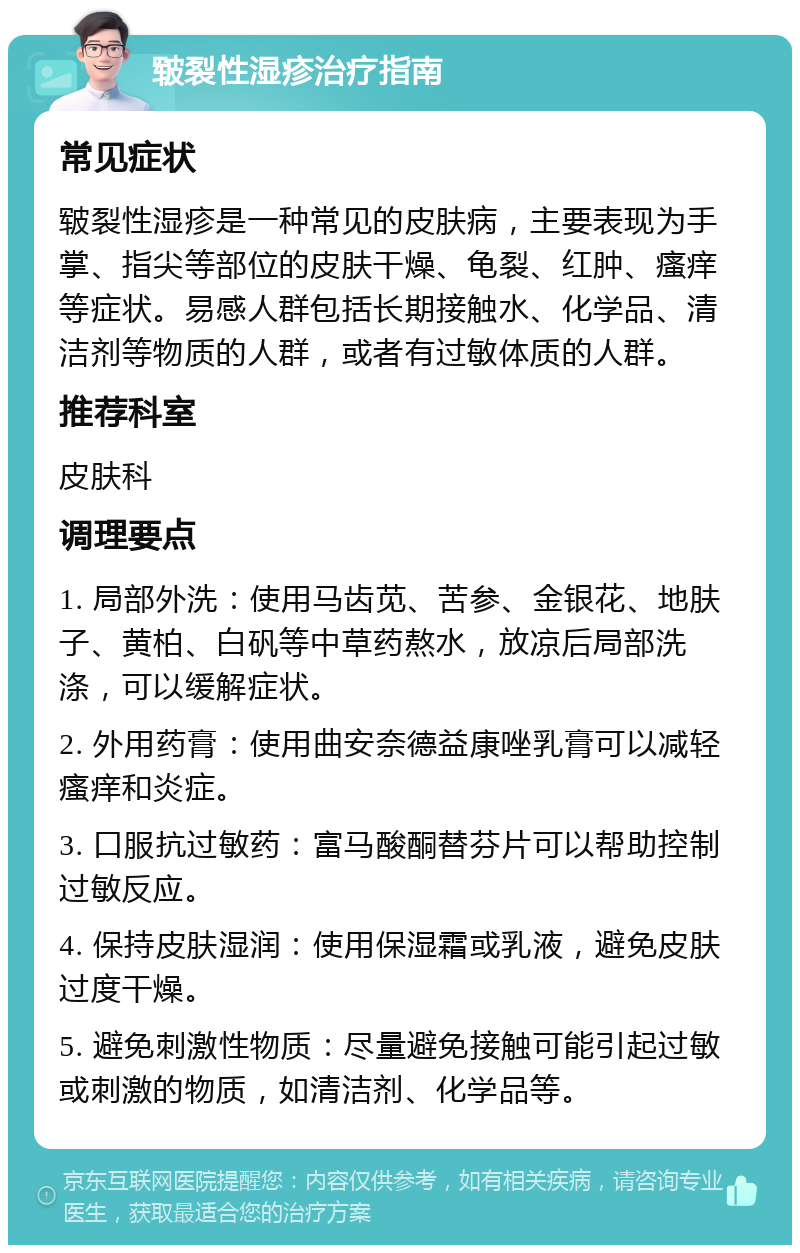 皲裂性湿疹治疗指南 常见症状 皲裂性湿疹是一种常见的皮肤病，主要表现为手掌、指尖等部位的皮肤干燥、龟裂、红肿、瘙痒等症状。易感人群包括长期接触水、化学品、清洁剂等物质的人群，或者有过敏体质的人群。 推荐科室 皮肤科 调理要点 1. 局部外洗：使用马齿苋、苦参、金银花、地肤子、黄柏、白矾等中草药熬水，放凉后局部洗涤，可以缓解症状。 2. 外用药膏：使用曲安奈德益康唑乳膏可以减轻瘙痒和炎症。 3. 口服抗过敏药：富马酸酮替芬片可以帮助控制过敏反应。 4. 保持皮肤湿润：使用保湿霜或乳液，避免皮肤过度干燥。 5. 避免刺激性物质：尽量避免接触可能引起过敏或刺激的物质，如清洁剂、化学品等。