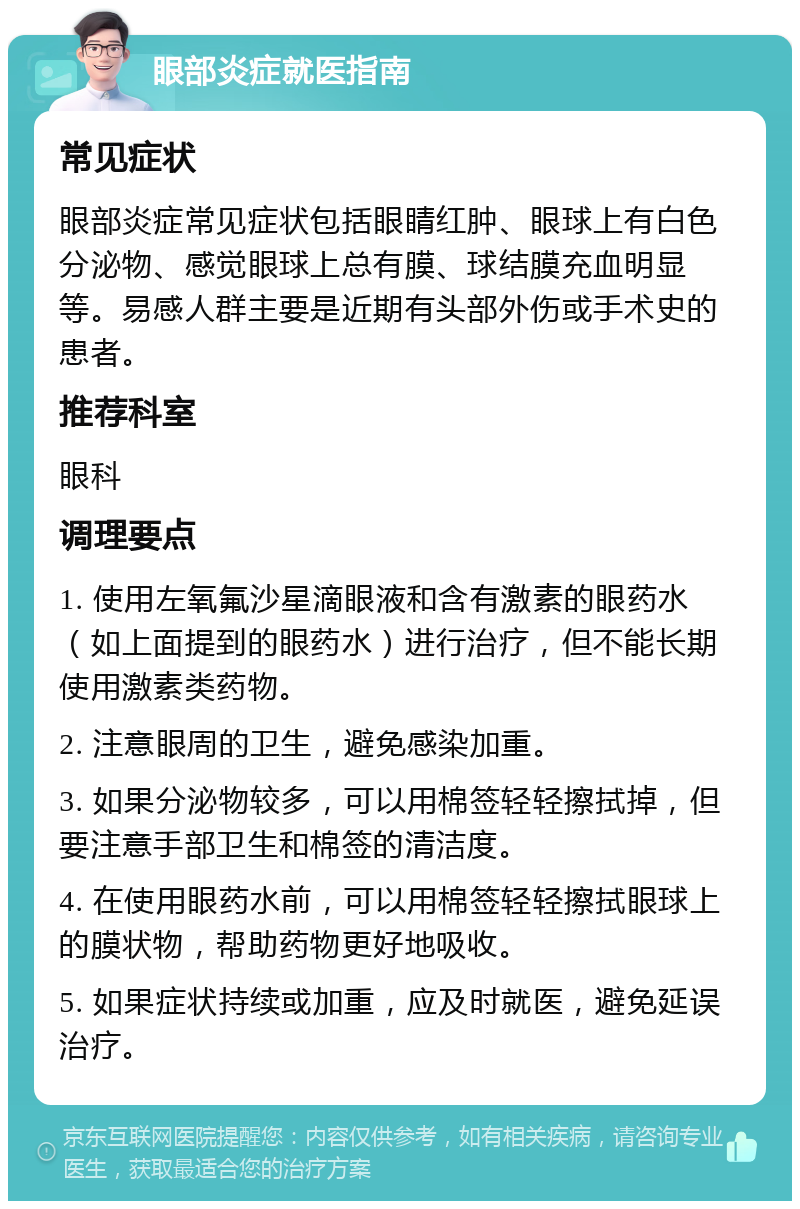 眼部炎症就医指南 常见症状 眼部炎症常见症状包括眼睛红肿、眼球上有白色分泌物、感觉眼球上总有膜、球结膜充血明显等。易感人群主要是近期有头部外伤或手术史的患者。 推荐科室 眼科 调理要点 1. 使用左氧氟沙星滴眼液和含有激素的眼药水（如上面提到的眼药水）进行治疗，但不能长期使用激素类药物。 2. 注意眼周的卫生，避免感染加重。 3. 如果分泌物较多，可以用棉签轻轻擦拭掉，但要注意手部卫生和棉签的清洁度。 4. 在使用眼药水前，可以用棉签轻轻擦拭眼球上的膜状物，帮助药物更好地吸收。 5. 如果症状持续或加重，应及时就医，避免延误治疗。