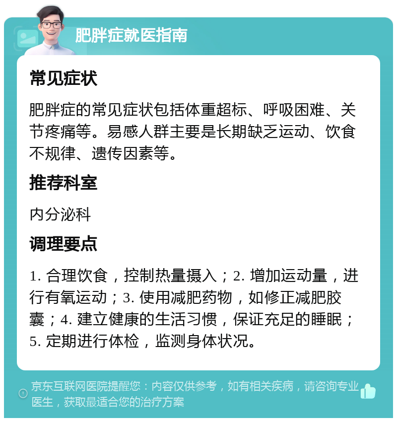 肥胖症就医指南 常见症状 肥胖症的常见症状包括体重超标、呼吸困难、关节疼痛等。易感人群主要是长期缺乏运动、饮食不规律、遗传因素等。 推荐科室 内分泌科 调理要点 1. 合理饮食，控制热量摄入；2. 增加运动量，进行有氧运动；3. 使用减肥药物，如修正减肥胶囊；4. 建立健康的生活习惯，保证充足的睡眠；5. 定期进行体检，监测身体状况。