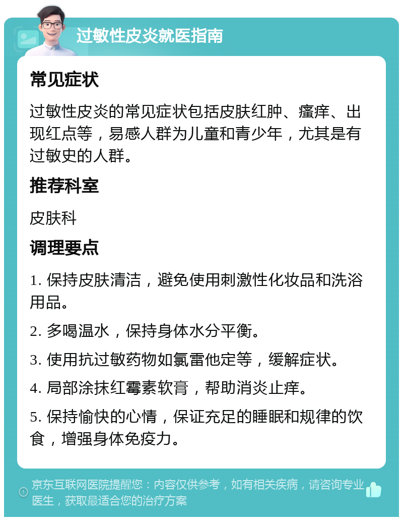 过敏性皮炎就医指南 常见症状 过敏性皮炎的常见症状包括皮肤红肿、瘙痒、出现红点等，易感人群为儿童和青少年，尤其是有过敏史的人群。 推荐科室 皮肤科 调理要点 1. 保持皮肤清洁，避免使用刺激性化妆品和洗浴用品。 2. 多喝温水，保持身体水分平衡。 3. 使用抗过敏药物如氯雷他定等，缓解症状。 4. 局部涂抹红霉素软膏，帮助消炎止痒。 5. 保持愉快的心情，保证充足的睡眠和规律的饮食，增强身体免疫力。