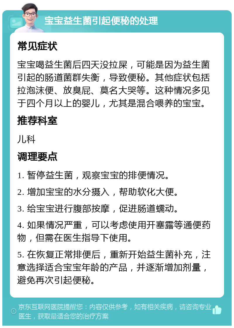 宝宝益生菌引起便秘的处理 常见症状 宝宝喝益生菌后四天没拉屎，可能是因为益生菌引起的肠道菌群失衡，导致便秘。其他症状包括拉泡沫便、放臭屁、莫名大哭等。这种情况多见于四个月以上的婴儿，尤其是混合喂养的宝宝。 推荐科室 儿科 调理要点 1. 暂停益生菌，观察宝宝的排便情况。 2. 增加宝宝的水分摄入，帮助软化大便。 3. 给宝宝进行腹部按摩，促进肠道蠕动。 4. 如果情况严重，可以考虑使用开塞露等通便药物，但需在医生指导下使用。 5. 在恢复正常排便后，重新开始益生菌补充，注意选择适合宝宝年龄的产品，并逐渐增加剂量，避免再次引起便秘。