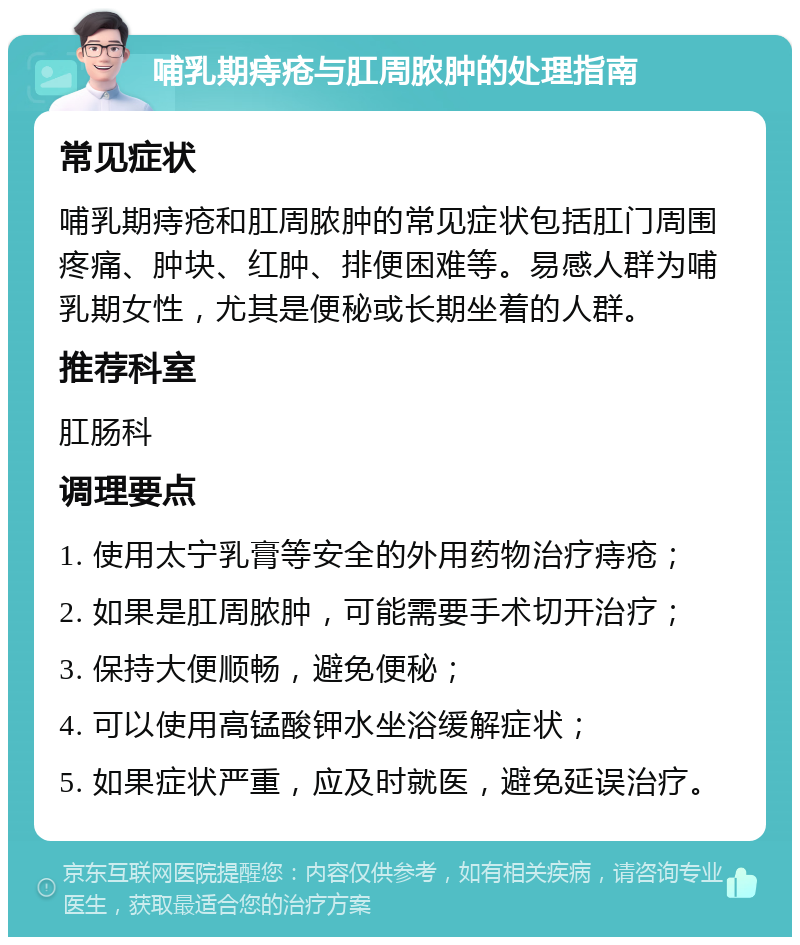 哺乳期痔疮与肛周脓肿的处理指南 常见症状 哺乳期痔疮和肛周脓肿的常见症状包括肛门周围疼痛、肿块、红肿、排便困难等。易感人群为哺乳期女性，尤其是便秘或长期坐着的人群。 推荐科室 肛肠科 调理要点 1. 使用太宁乳膏等安全的外用药物治疗痔疮； 2. 如果是肛周脓肿，可能需要手术切开治疗； 3. 保持大便顺畅，避免便秘； 4. 可以使用高锰酸钾水坐浴缓解症状； 5. 如果症状严重，应及时就医，避免延误治疗。