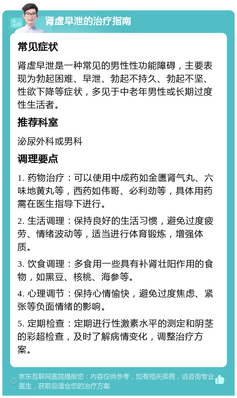 肾虚早泄的治疗指南 常见症状 肾虚早泄是一种常见的男性性功能障碍，主要表现为勃起困难、早泄、勃起不持久、勃起不坚、性欲下降等症状，多见于中老年男性或长期过度性生活者。 推荐科室 泌尿外科或男科 调理要点 1. 药物治疗：可以使用中成药如金匮肾气丸、六味地黄丸等，西药如伟哥、必利劲等，具体用药需在医生指导下进行。 2. 生活调理：保持良好的生活习惯，避免过度疲劳、情绪波动等，适当进行体育锻炼，增强体质。 3. 饮食调理：多食用一些具有补肾壮阳作用的食物，如黑豆、核桃、海参等。 4. 心理调节：保持心情愉快，避免过度焦虑、紧张等负面情绪的影响。 5. 定期检查：定期进行性激素水平的测定和阴茎的彩超检查，及时了解病情变化，调整治疗方案。