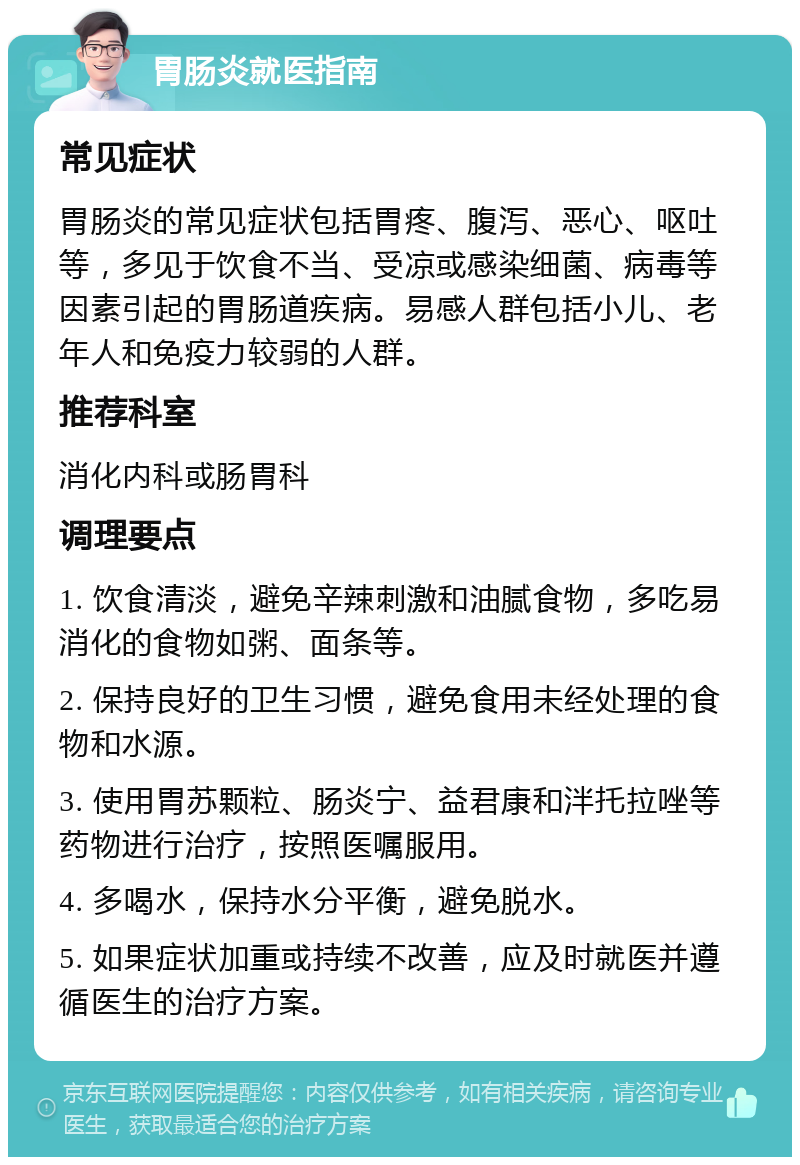 胃肠炎就医指南 常见症状 胃肠炎的常见症状包括胃疼、腹泻、恶心、呕吐等，多见于饮食不当、受凉或感染细菌、病毒等因素引起的胃肠道疾病。易感人群包括小儿、老年人和免疫力较弱的人群。 推荐科室 消化内科或肠胃科 调理要点 1. 饮食清淡，避免辛辣刺激和油腻食物，多吃易消化的食物如粥、面条等。 2. 保持良好的卫生习惯，避免食用未经处理的食物和水源。 3. 使用胃苏颗粒、肠炎宁、益君康和泮托拉唑等药物进行治疗，按照医嘱服用。 4. 多喝水，保持水分平衡，避免脱水。 5. 如果症状加重或持续不改善，应及时就医并遵循医生的治疗方案。