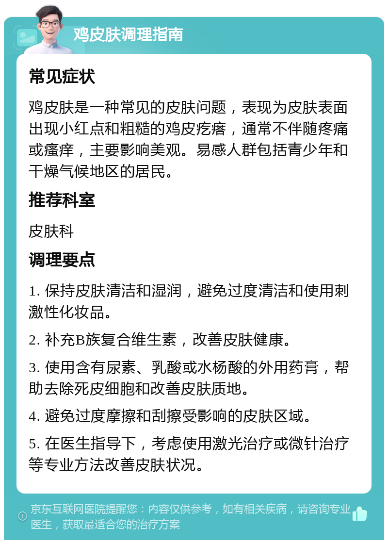 鸡皮肤调理指南 常见症状 鸡皮肤是一种常见的皮肤问题，表现为皮肤表面出现小红点和粗糙的鸡皮疙瘩，通常不伴随疼痛或瘙痒，主要影响美观。易感人群包括青少年和干燥气候地区的居民。 推荐科室 皮肤科 调理要点 1. 保持皮肤清洁和湿润，避免过度清洁和使用刺激性化妆品。 2. 补充B族复合维生素，改善皮肤健康。 3. 使用含有尿素、乳酸或水杨酸的外用药膏，帮助去除死皮细胞和改善皮肤质地。 4. 避免过度摩擦和刮擦受影响的皮肤区域。 5. 在医生指导下，考虑使用激光治疗或微针治疗等专业方法改善皮肤状况。