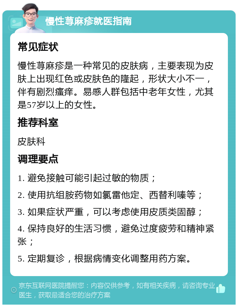 慢性荨麻疹就医指南 常见症状 慢性荨麻疹是一种常见的皮肤病，主要表现为皮肤上出现红色或皮肤色的隆起，形状大小不一，伴有剧烈瘙痒。易感人群包括中老年女性，尤其是57岁以上的女性。 推荐科室 皮肤科 调理要点 1. 避免接触可能引起过敏的物质； 2. 使用抗组胺药物如氯雷他定、西替利嗪等； 3. 如果症状严重，可以考虑使用皮质类固醇； 4. 保持良好的生活习惯，避免过度疲劳和精神紧张； 5. 定期复诊，根据病情变化调整用药方案。