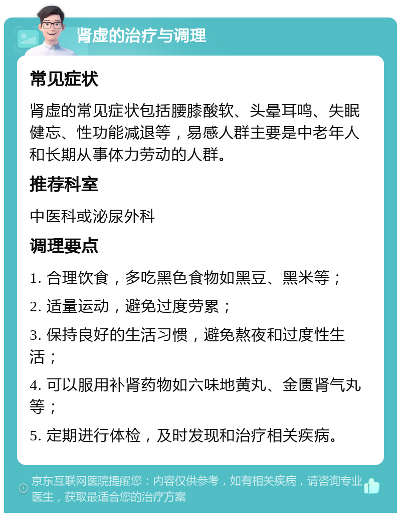 肾虚的治疗与调理 常见症状 肾虚的常见症状包括腰膝酸软、头晕耳鸣、失眠健忘、性功能减退等，易感人群主要是中老年人和长期从事体力劳动的人群。 推荐科室 中医科或泌尿外科 调理要点 1. 合理饮食，多吃黑色食物如黑豆、黑米等； 2. 适量运动，避免过度劳累； 3. 保持良好的生活习惯，避免熬夜和过度性生活； 4. 可以服用补肾药物如六味地黄丸、金匮肾气丸等； 5. 定期进行体检，及时发现和治疗相关疾病。