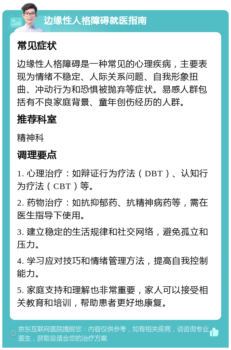 边缘性人格障碍就医指南 常见症状 边缘性人格障碍是一种常见的心理疾病，主要表现为情绪不稳定、人际关系问题、自我形象扭曲、冲动行为和恐惧被抛弃等症状。易感人群包括有不良家庭背景、童年创伤经历的人群。 推荐科室 精神科 调理要点 1. 心理治疗：如辩证行为疗法（DBT）、认知行为疗法（CBT）等。 2. 药物治疗：如抗抑郁药、抗精神病药等，需在医生指导下使用。 3. 建立稳定的生活规律和社交网络，避免孤立和压力。 4. 学习应对技巧和情绪管理方法，提高自我控制能力。 5. 家庭支持和理解也非常重要，家人可以接受相关教育和培训，帮助患者更好地康复。