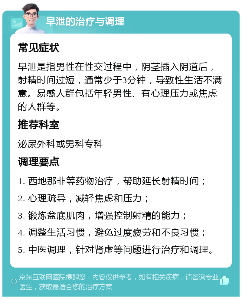 早泄的治疗与调理 常见症状 早泄是指男性在性交过程中，阴茎插入阴道后，射精时间过短，通常少于3分钟，导致性生活不满意。易感人群包括年轻男性、有心理压力或焦虑的人群等。 推荐科室 泌尿外科或男科专科 调理要点 1. 西地那非等药物治疗，帮助延长射精时间； 2. 心理疏导，减轻焦虑和压力； 3. 锻炼盆底肌肉，增强控制射精的能力； 4. 调整生活习惯，避免过度疲劳和不良习惯； 5. 中医调理，针对肾虚等问题进行治疗和调理。