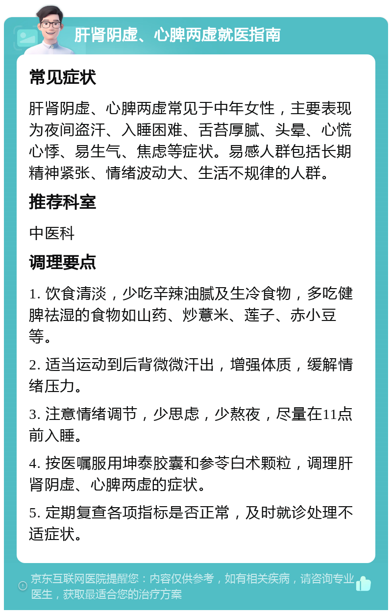 肝肾阴虚、心脾两虚就医指南 常见症状 肝肾阴虚、心脾两虚常见于中年女性，主要表现为夜间盗汗、入睡困难、舌苔厚腻、头晕、心慌心悸、易生气、焦虑等症状。易感人群包括长期精神紧张、情绪波动大、生活不规律的人群。 推荐科室 中医科 调理要点 1. 饮食清淡，少吃辛辣油腻及生冷食物，多吃健脾祛湿的食物如山药、炒薏米、莲子、赤小豆等。 2. 适当运动到后背微微汗出，增强体质，缓解情绪压力。 3. 注意情绪调节，少思虑，少熬夜，尽量在11点前入睡。 4. 按医嘱服用坤泰胶囊和参苓白术颗粒，调理肝肾阴虚、心脾两虚的症状。 5. 定期复查各项指标是否正常，及时就诊处理不适症状。