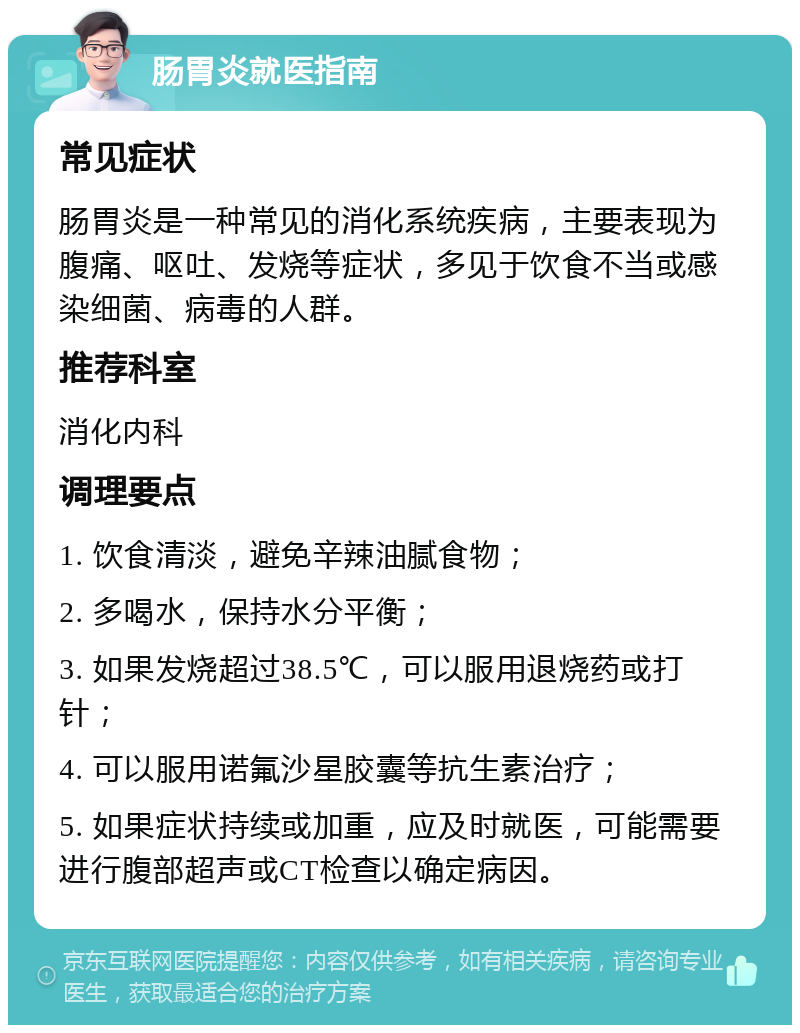 肠胃炎就医指南 常见症状 肠胃炎是一种常见的消化系统疾病，主要表现为腹痛、呕吐、发烧等症状，多见于饮食不当或感染细菌、病毒的人群。 推荐科室 消化内科 调理要点 1. 饮食清淡，避免辛辣油腻食物； 2. 多喝水，保持水分平衡； 3. 如果发烧超过38.5℃，可以服用退烧药或打针； 4. 可以服用诺氟沙星胶囊等抗生素治疗； 5. 如果症状持续或加重，应及时就医，可能需要进行腹部超声或CT检查以确定病因。