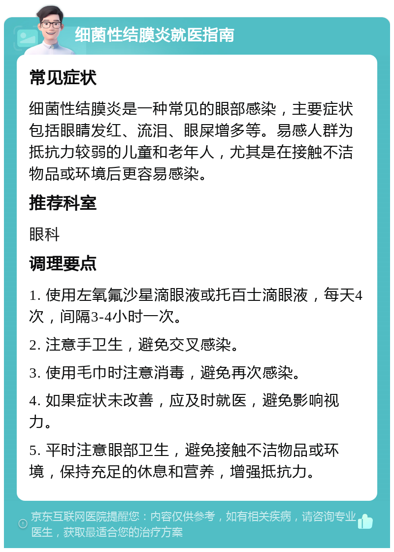 细菌性结膜炎就医指南 常见症状 细菌性结膜炎是一种常见的眼部感染，主要症状包括眼睛发红、流泪、眼屎增多等。易感人群为抵抗力较弱的儿童和老年人，尤其是在接触不洁物品或环境后更容易感染。 推荐科室 眼科 调理要点 1. 使用左氧氟沙星滴眼液或托百士滴眼液，每天4次，间隔3-4小时一次。 2. 注意手卫生，避免交叉感染。 3. 使用毛巾时注意消毒，避免再次感染。 4. 如果症状未改善，应及时就医，避免影响视力。 5. 平时注意眼部卫生，避免接触不洁物品或环境，保持充足的休息和营养，增强抵抗力。