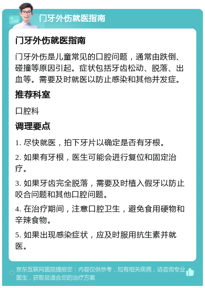 门牙外伤就医指南 门牙外伤就医指南 门牙外伤是儿童常见的口腔问题，通常由跌倒、碰撞等原因引起。症状包括牙齿松动、脱落、出血等。需要及时就医以防止感染和其他并发症。 推荐科室 口腔科 调理要点 1. 尽快就医，拍下牙片以确定是否有牙根。 2. 如果有牙根，医生可能会进行复位和固定治疗。 3. 如果牙齿完全脱落，需要及时植入假牙以防止咬合问题和其他口腔问题。 4. 在治疗期间，注意口腔卫生，避免食用硬物和辛辣食物。 5. 如果出现感染症状，应及时服用抗生素并就医。