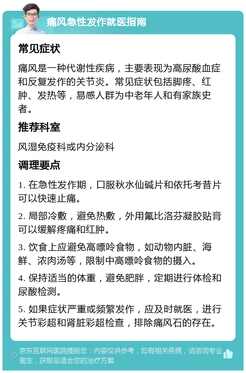 痛风急性发作就医指南 常见症状 痛风是一种代谢性疾病，主要表现为高尿酸血症和反复发作的关节炎。常见症状包括脚疼、红肿、发热等，易感人群为中老年人和有家族史者。 推荐科室 风湿免疫科或内分泌科 调理要点 1. 在急性发作期，口服秋水仙碱片和依托考昔片可以快速止痛。 2. 局部冷敷，避免热敷，外用氟比洛芬凝胶贴膏可以缓解疼痛和红肿。 3. 饮食上应避免高嘌呤食物，如动物内脏、海鲜、浓肉汤等，限制中高嘌呤食物的摄入。 4. 保持适当的体重，避免肥胖，定期进行体检和尿酸检测。 5. 如果症状严重或频繁发作，应及时就医，进行关节彩超和肾脏彩超检查，排除痛风石的存在。