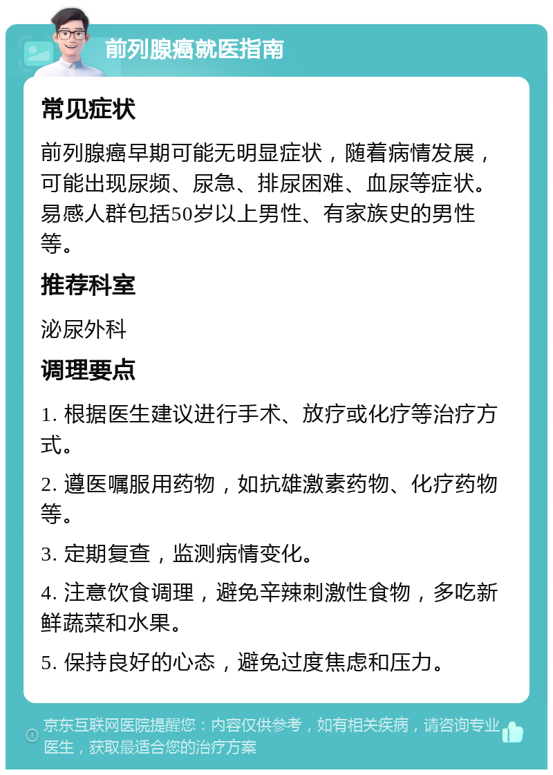 前列腺癌就医指南 常见症状 前列腺癌早期可能无明显症状，随着病情发展，可能出现尿频、尿急、排尿困难、血尿等症状。易感人群包括50岁以上男性、有家族史的男性等。 推荐科室 泌尿外科 调理要点 1. 根据医生建议进行手术、放疗或化疗等治疗方式。 2. 遵医嘱服用药物，如抗雄激素药物、化疗药物等。 3. 定期复查，监测病情变化。 4. 注意饮食调理，避免辛辣刺激性食物，多吃新鲜蔬菜和水果。 5. 保持良好的心态，避免过度焦虑和压力。