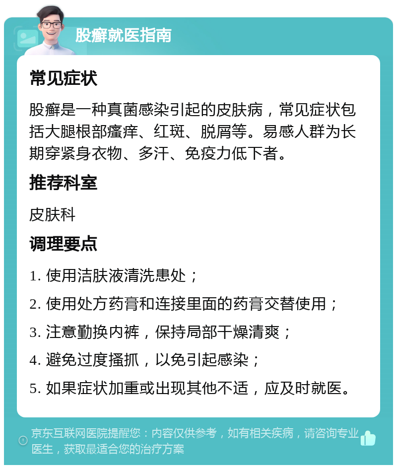 股癣就医指南 常见症状 股癣是一种真菌感染引起的皮肤病，常见症状包括大腿根部瘙痒、红斑、脱屑等。易感人群为长期穿紧身衣物、多汗、免疫力低下者。 推荐科室 皮肤科 调理要点 1. 使用洁肤液清洗患处； 2. 使用处方药膏和连接里面的药膏交替使用； 3. 注意勤换内裤，保持局部干燥清爽； 4. 避免过度搔抓，以免引起感染； 5. 如果症状加重或出现其他不适，应及时就医。