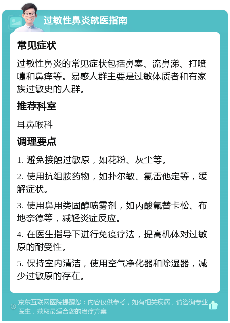 过敏性鼻炎就医指南 常见症状 过敏性鼻炎的常见症状包括鼻塞、流鼻涕、打喷嚏和鼻痒等。易感人群主要是过敏体质者和有家族过敏史的人群。 推荐科室 耳鼻喉科 调理要点 1. 避免接触过敏原，如花粉、灰尘等。 2. 使用抗组胺药物，如扑尔敏、氯雷他定等，缓解症状。 3. 使用鼻用类固醇喷雾剂，如丙酸氟替卡松、布地奈德等，减轻炎症反应。 4. 在医生指导下进行免疫疗法，提高机体对过敏原的耐受性。 5. 保持室内清洁，使用空气净化器和除湿器，减少过敏原的存在。