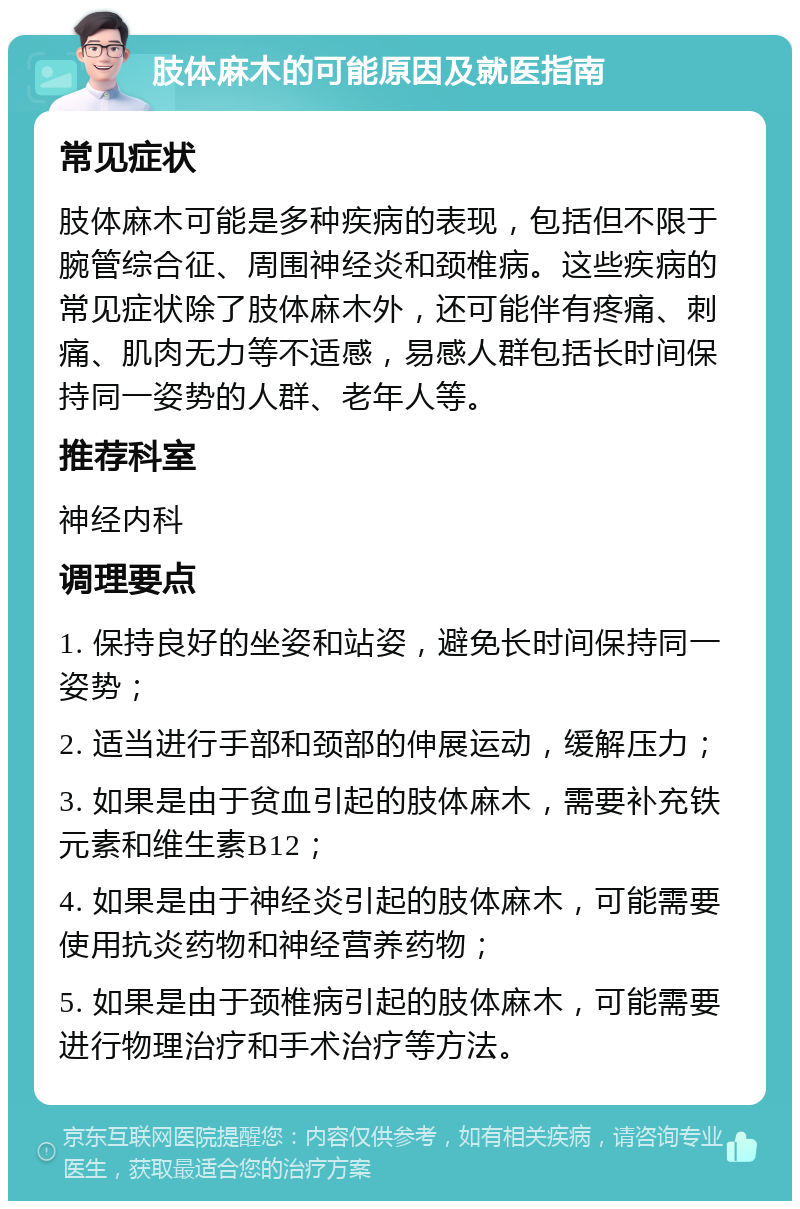 肢体麻木的可能原因及就医指南 常见症状 肢体麻木可能是多种疾病的表现，包括但不限于腕管综合征、周围神经炎和颈椎病。这些疾病的常见症状除了肢体麻木外，还可能伴有疼痛、刺痛、肌肉无力等不适感，易感人群包括长时间保持同一姿势的人群、老年人等。 推荐科室 神经内科 调理要点 1. 保持良好的坐姿和站姿，避免长时间保持同一姿势； 2. 适当进行手部和颈部的伸展运动，缓解压力； 3. 如果是由于贫血引起的肢体麻木，需要补充铁元素和维生素B12； 4. 如果是由于神经炎引起的肢体麻木，可能需要使用抗炎药物和神经营养药物； 5. 如果是由于颈椎病引起的肢体麻木，可能需要进行物理治疗和手术治疗等方法。