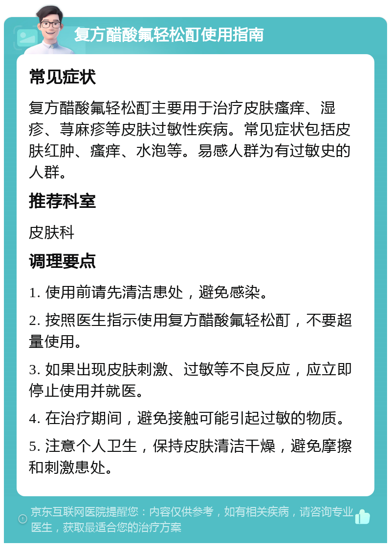 复方醋酸氟轻松酊使用指南 常见症状 复方醋酸氟轻松酊主要用于治疗皮肤瘙痒、湿疹、荨麻疹等皮肤过敏性疾病。常见症状包括皮肤红肿、瘙痒、水泡等。易感人群为有过敏史的人群。 推荐科室 皮肤科 调理要点 1. 使用前请先清洁患处，避免感染。 2. 按照医生指示使用复方醋酸氟轻松酊，不要超量使用。 3. 如果出现皮肤刺激、过敏等不良反应，应立即停止使用并就医。 4. 在治疗期间，避免接触可能引起过敏的物质。 5. 注意个人卫生，保持皮肤清洁干燥，避免摩擦和刺激患处。