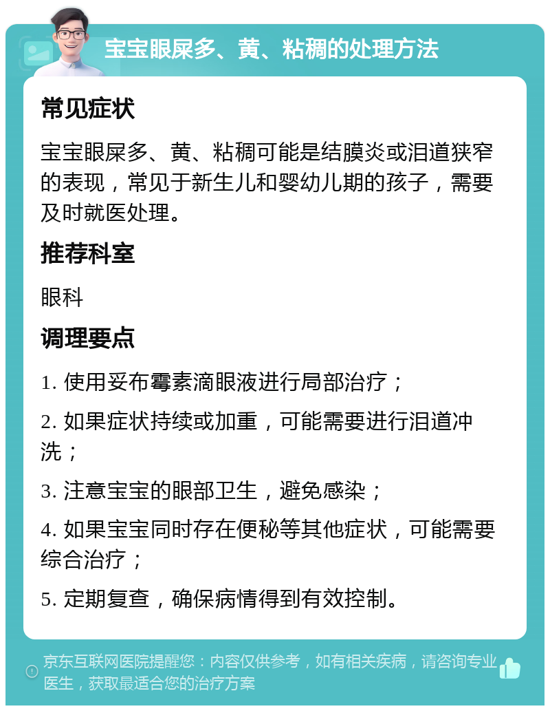 宝宝眼屎多、黄、粘稠的处理方法 常见症状 宝宝眼屎多、黄、粘稠可能是结膜炎或泪道狭窄的表现，常见于新生儿和婴幼儿期的孩子，需要及时就医处理。 推荐科室 眼科 调理要点 1. 使用妥布霉素滴眼液进行局部治疗； 2. 如果症状持续或加重，可能需要进行泪道冲洗； 3. 注意宝宝的眼部卫生，避免感染； 4. 如果宝宝同时存在便秘等其他症状，可能需要综合治疗； 5. 定期复查，确保病情得到有效控制。