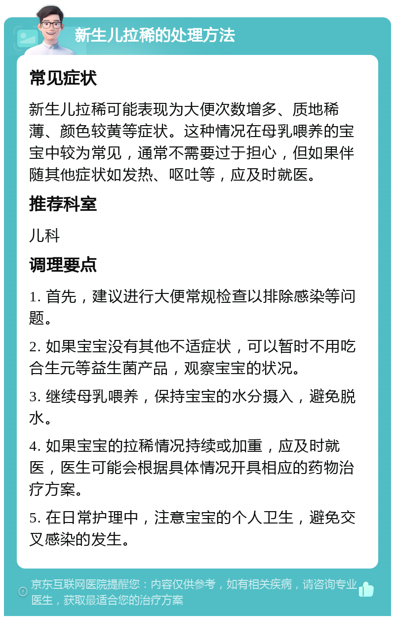 新生儿拉稀的处理方法 常见症状 新生儿拉稀可能表现为大便次数增多、质地稀薄、颜色较黄等症状。这种情况在母乳喂养的宝宝中较为常见，通常不需要过于担心，但如果伴随其他症状如发热、呕吐等，应及时就医。 推荐科室 儿科 调理要点 1. 首先，建议进行大便常规检查以排除感染等问题。 2. 如果宝宝没有其他不适症状，可以暂时不用吃合生元等益生菌产品，观察宝宝的状况。 3. 继续母乳喂养，保持宝宝的水分摄入，避免脱水。 4. 如果宝宝的拉稀情况持续或加重，应及时就医，医生可能会根据具体情况开具相应的药物治疗方案。 5. 在日常护理中，注意宝宝的个人卫生，避免交叉感染的发生。