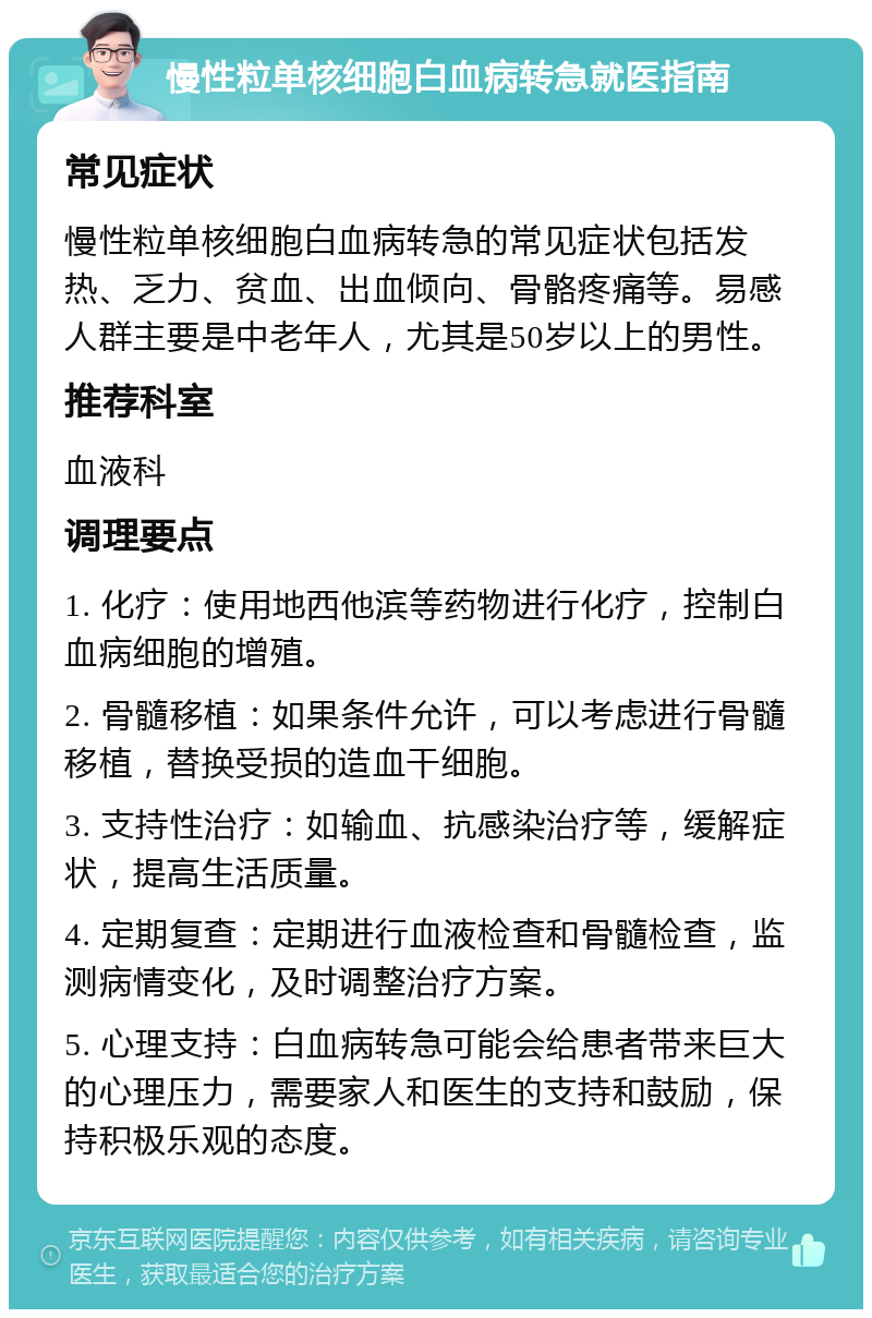 慢性粒单核细胞白血病转急就医指南 常见症状 慢性粒单核细胞白血病转急的常见症状包括发热、乏力、贫血、出血倾向、骨骼疼痛等。易感人群主要是中老年人，尤其是50岁以上的男性。 推荐科室 血液科 调理要点 1. 化疗：使用地西他滨等药物进行化疗，控制白血病细胞的增殖。 2. 骨髓移植：如果条件允许，可以考虑进行骨髓移植，替换受损的造血干细胞。 3. 支持性治疗：如输血、抗感染治疗等，缓解症状，提高生活质量。 4. 定期复查：定期进行血液检查和骨髓检查，监测病情变化，及时调整治疗方案。 5. 心理支持：白血病转急可能会给患者带来巨大的心理压力，需要家人和医生的支持和鼓励，保持积极乐观的态度。