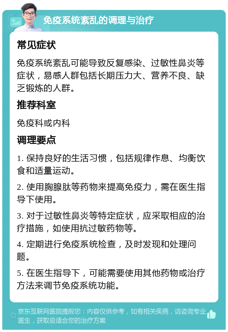 免疫系统紊乱的调理与治疗 常见症状 免疫系统紊乱可能导致反复感染、过敏性鼻炎等症状，易感人群包括长期压力大、营养不良、缺乏锻炼的人群。 推荐科室 免疫科或内科 调理要点 1. 保持良好的生活习惯，包括规律作息、均衡饮食和适量运动。 2. 使用胸腺肽等药物来提高免疫力，需在医生指导下使用。 3. 对于过敏性鼻炎等特定症状，应采取相应的治疗措施，如使用抗过敏药物等。 4. 定期进行免疫系统检查，及时发现和处理问题。 5. 在医生指导下，可能需要使用其他药物或治疗方法来调节免疫系统功能。