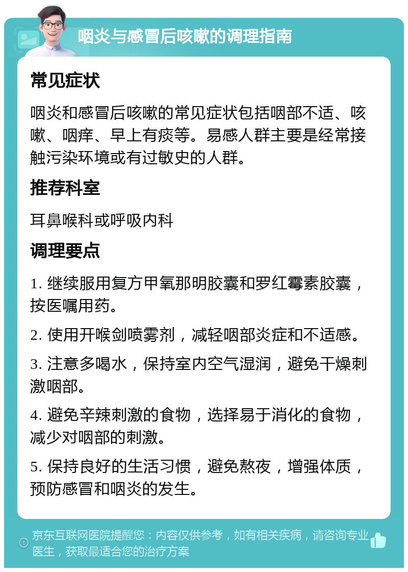 咽炎与感冒后咳嗽的调理指南 常见症状 咽炎和感冒后咳嗽的常见症状包括咽部不适、咳嗽、咽痒、早上有痰等。易感人群主要是经常接触污染环境或有过敏史的人群。 推荐科室 耳鼻喉科或呼吸内科 调理要点 1. 继续服用复方甲氧那明胶囊和罗红霉素胶囊，按医嘱用药。 2. 使用开喉剑喷雾剂，减轻咽部炎症和不适感。 3. 注意多喝水，保持室内空气湿润，避免干燥刺激咽部。 4. 避免辛辣刺激的食物，选择易于消化的食物，减少对咽部的刺激。 5. 保持良好的生活习惯，避免熬夜，增强体质，预防感冒和咽炎的发生。