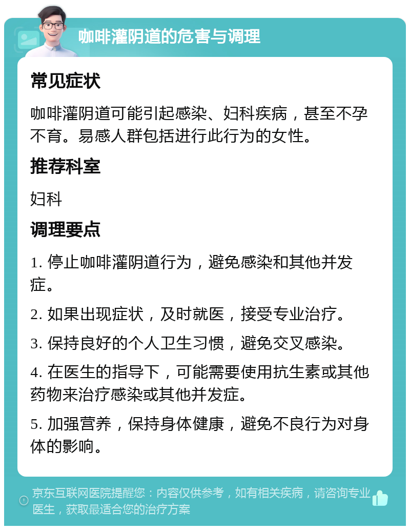 咖啡灌阴道的危害与调理 常见症状 咖啡灌阴道可能引起感染、妇科疾病，甚至不孕不育。易感人群包括进行此行为的女性。 推荐科室 妇科 调理要点 1. 停止咖啡灌阴道行为，避免感染和其他并发症。 2. 如果出现症状，及时就医，接受专业治疗。 3. 保持良好的个人卫生习惯，避免交叉感染。 4. 在医生的指导下，可能需要使用抗生素或其他药物来治疗感染或其他并发症。 5. 加强营养，保持身体健康，避免不良行为对身体的影响。