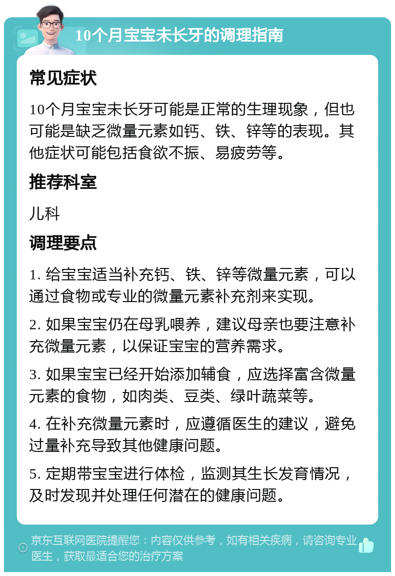 10个月宝宝未长牙的调理指南 常见症状 10个月宝宝未长牙可能是正常的生理现象，但也可能是缺乏微量元素如钙、铁、锌等的表现。其他症状可能包括食欲不振、易疲劳等。 推荐科室 儿科 调理要点 1. 给宝宝适当补充钙、铁、锌等微量元素，可以通过食物或专业的微量元素补充剂来实现。 2. 如果宝宝仍在母乳喂养，建议母亲也要注意补充微量元素，以保证宝宝的营养需求。 3. 如果宝宝已经开始添加辅食，应选择富含微量元素的食物，如肉类、豆类、绿叶蔬菜等。 4. 在补充微量元素时，应遵循医生的建议，避免过量补充导致其他健康问题。 5. 定期带宝宝进行体检，监测其生长发育情况，及时发现并处理任何潜在的健康问题。