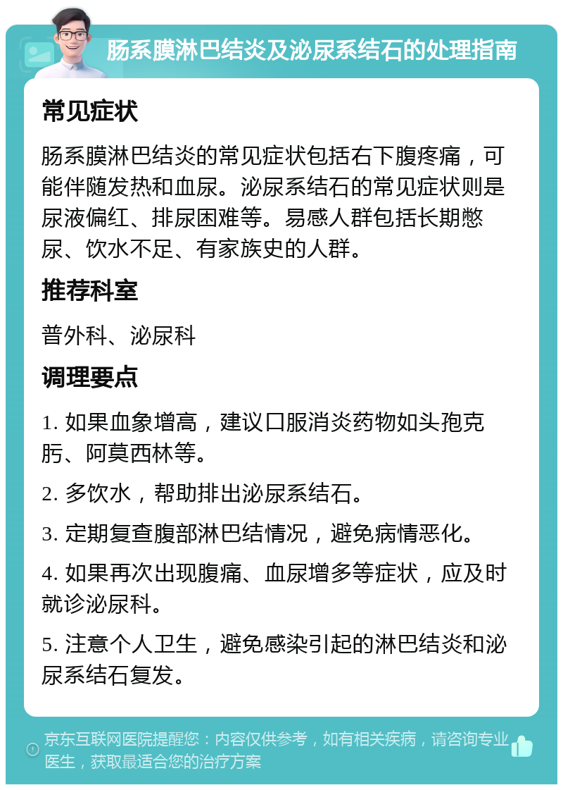 肠系膜淋巴结炎及泌尿系结石的处理指南 常见症状 肠系膜淋巴结炎的常见症状包括右下腹疼痛，可能伴随发热和血尿。泌尿系结石的常见症状则是尿液偏红、排尿困难等。易感人群包括长期憋尿、饮水不足、有家族史的人群。 推荐科室 普外科、泌尿科 调理要点 1. 如果血象增高，建议口服消炎药物如头孢克肟、阿莫西林等。 2. 多饮水，帮助排出泌尿系结石。 3. 定期复查腹部淋巴结情况，避免病情恶化。 4. 如果再次出现腹痛、血尿增多等症状，应及时就诊泌尿科。 5. 注意个人卫生，避免感染引起的淋巴结炎和泌尿系结石复发。