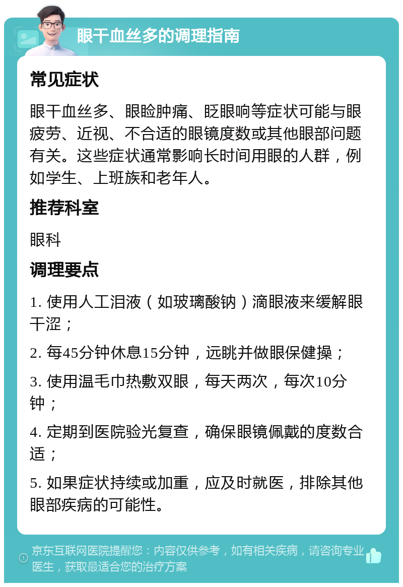 眼干血丝多的调理指南 常见症状 眼干血丝多、眼睑肿痛、眨眼响等症状可能与眼疲劳、近视、不合适的眼镜度数或其他眼部问题有关。这些症状通常影响长时间用眼的人群，例如学生、上班族和老年人。 推荐科室 眼科 调理要点 1. 使用人工泪液（如玻璃酸钠）滴眼液来缓解眼干涩； 2. 每45分钟休息15分钟，远眺并做眼保健操； 3. 使用温毛巾热敷双眼，每天两次，每次10分钟； 4. 定期到医院验光复查，确保眼镜佩戴的度数合适； 5. 如果症状持续或加重，应及时就医，排除其他眼部疾病的可能性。