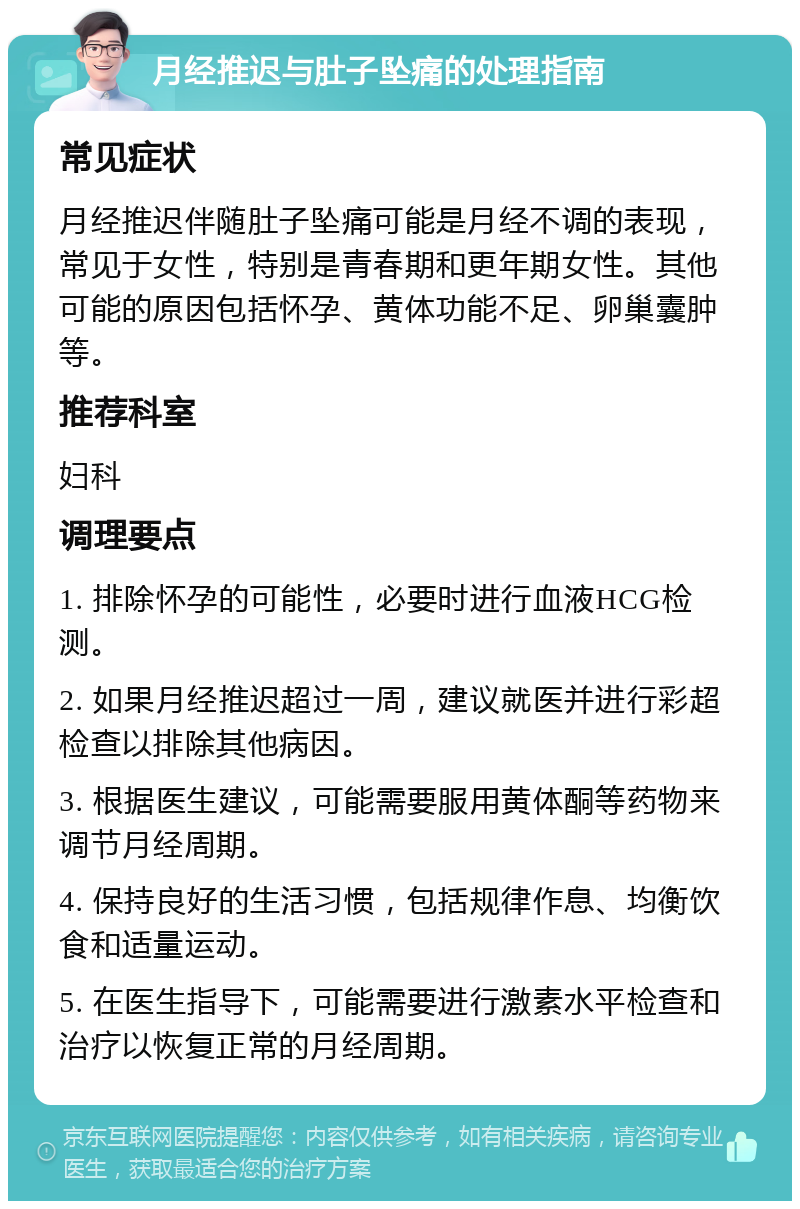 月经推迟与肚子坠痛的处理指南 常见症状 月经推迟伴随肚子坠痛可能是月经不调的表现，常见于女性，特别是青春期和更年期女性。其他可能的原因包括怀孕、黄体功能不足、卵巢囊肿等。 推荐科室 妇科 调理要点 1. 排除怀孕的可能性，必要时进行血液HCG检测。 2. 如果月经推迟超过一周，建议就医并进行彩超检查以排除其他病因。 3. 根据医生建议，可能需要服用黄体酮等药物来调节月经周期。 4. 保持良好的生活习惯，包括规律作息、均衡饮食和适量运动。 5. 在医生指导下，可能需要进行激素水平检查和治疗以恢复正常的月经周期。